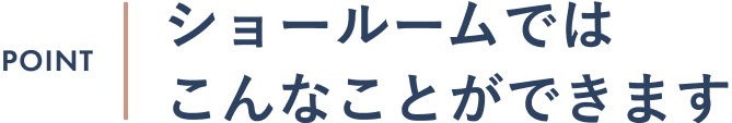 見出し｜POINT ショールームではこんなことができます